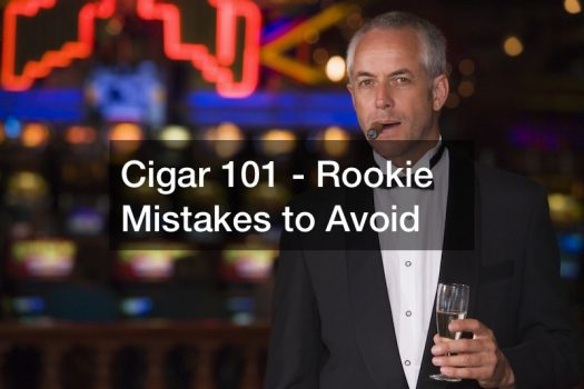 Cigar 101 – Rookie Mistakes to Avoid